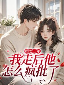 暗恋三年，我走后他怎么疯批了最新完结小说暗恋三年，我走后他怎么疯批了沈知禾周砚之免费小说